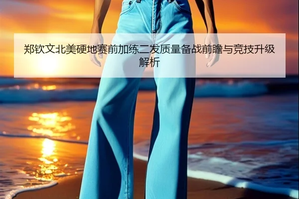 郑钦文北美硬地赛前加练二发质量备战前瞻与竞技升级解析